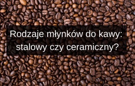 Rodzaje młynków do kawy: żarnowy stalowy czy ceramiczny?